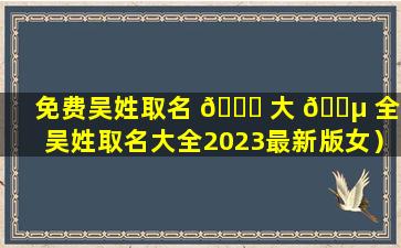 免费吴姓取名 🐘 大 🐵 全（吴姓取名大全2023最新版女）